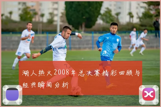 湖人热火2008年总决赛精彩回顾与经典瞬间分析