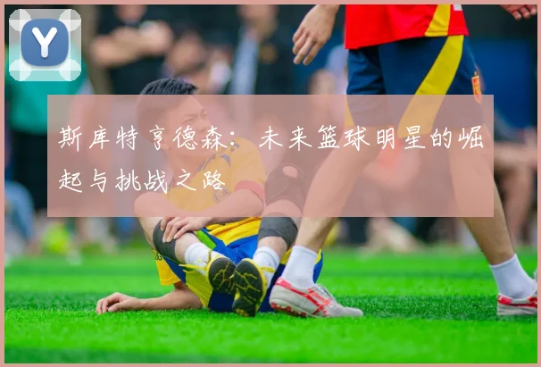 斯库特亨德森：未来篮球明星的崛起与挑战之路