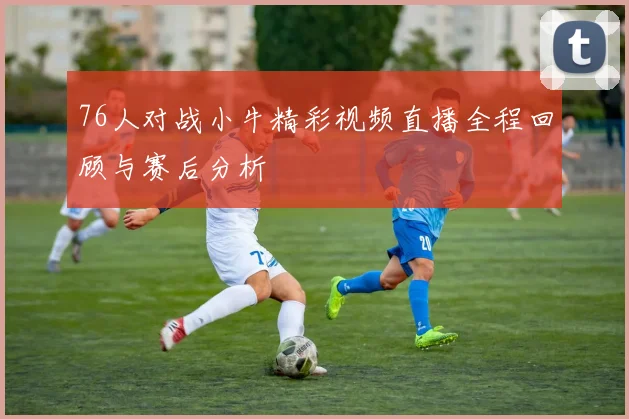 76人对战小牛精彩视频直播全程回顾与赛后分析