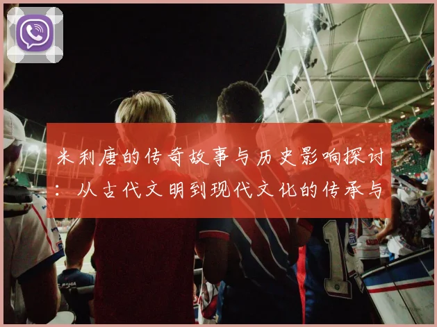 米利唐的传奇故事与历史影响探讨：从古代文明到现代文化的传承与变迁