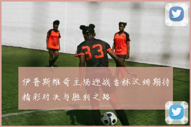 伊普斯维奇主场迎战吉林汉姆期待精彩对决与胜利之路
