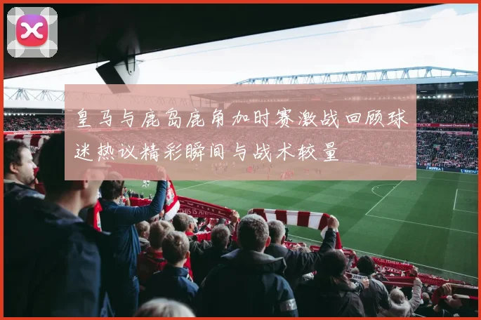 皇马与鹿岛鹿角加时赛激战回顾球迷热议精彩瞬间与战术较量