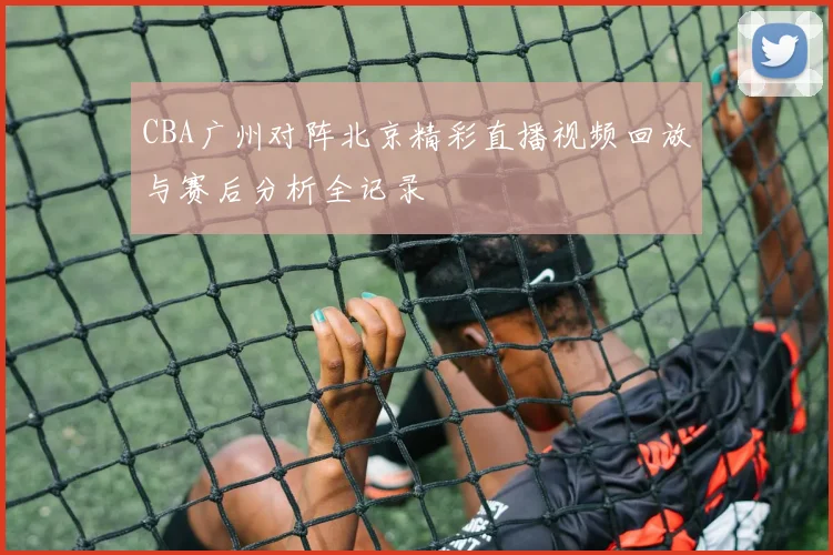 CBA广州对阵北京精彩直播视频回放与赛后分析全记录