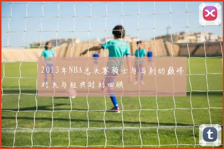 2013年NBA总决赛骑士与马刺的巅峰对决与经典时刻回顾