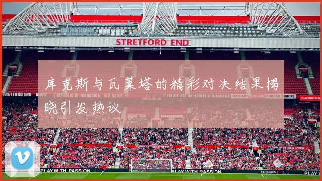 库克斯与瓦莱塔的精彩对决结果揭晓引发热议