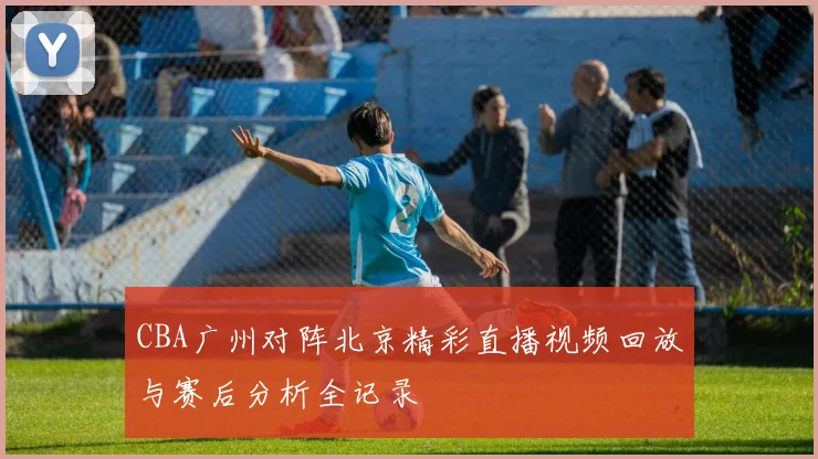 CBA广州对阵北京精彩直播视频回放与赛后分析全记录