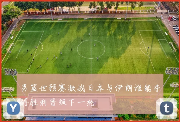 男篮世预赛激战日本与伊朗谁能夺得胜利晋级下一轮