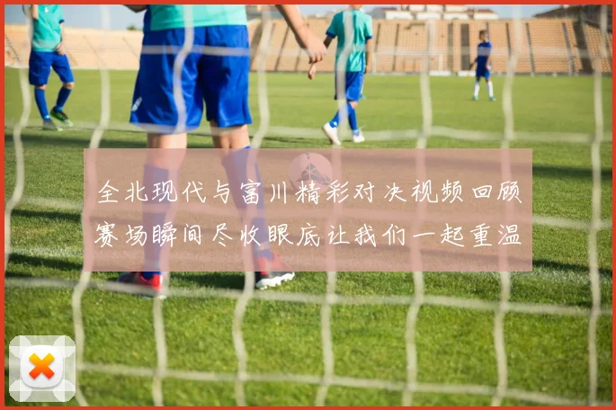 全北现代与富川精彩对决视频回顾赛场瞬间尽收眼底让我们一起重温比赛精彩时刻
