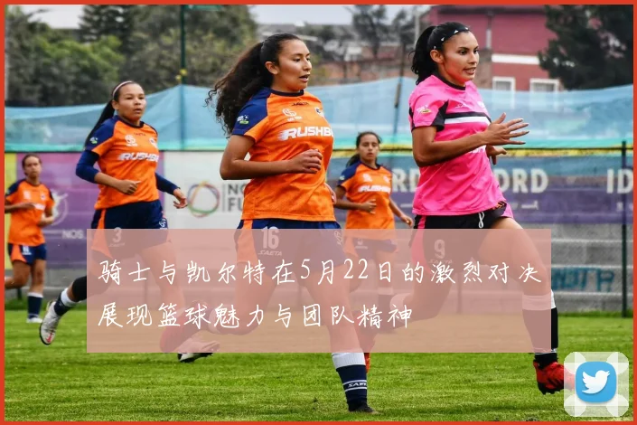 骑士与凯尔特在5月22日的激烈对决展现篮球魅力与团队精神