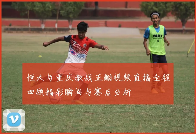 恒大与重庆激战正酣视频直播全程回顾精彩瞬间与赛后分析