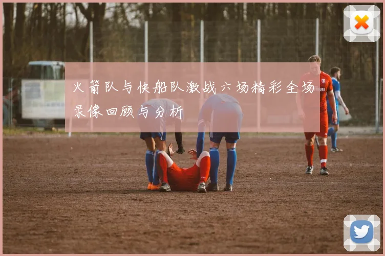 火箭队与快船队激战六场精彩全场录像回顾与分析