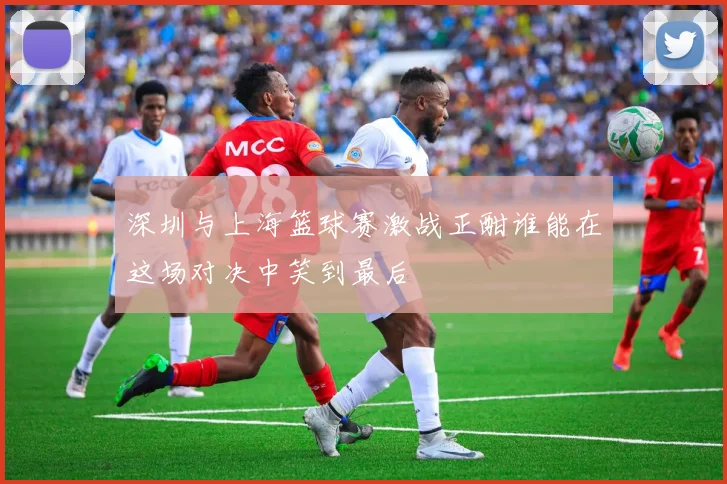 深圳与上海篮球赛激战正酣谁能在这场对决中笑到最后