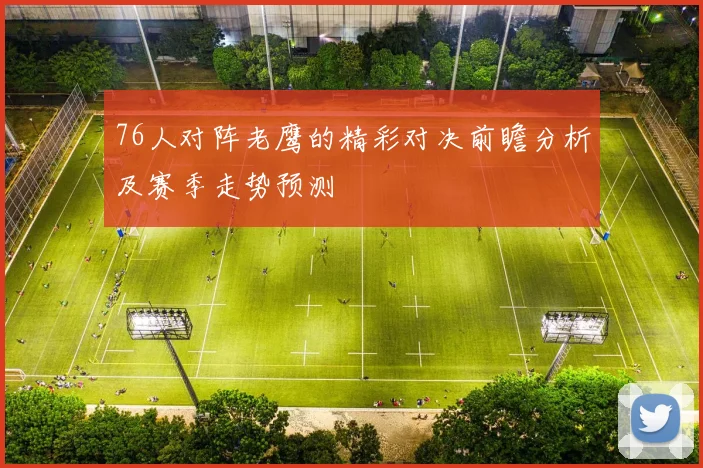 76人对阵老鹰的精彩对决前瞻分析及赛季走势预测