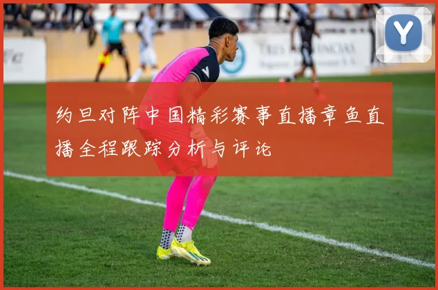 约旦对阵中国精彩赛事直播章鱼直播全程跟踪分析与评论