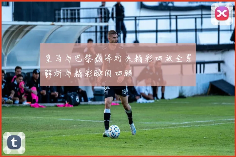 皇马与巴黎巅峰对决精彩回放全景解析与精彩瞬间回顾