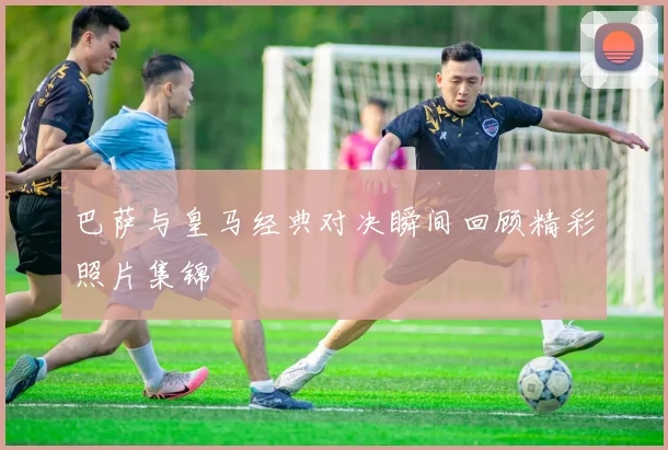 巴萨与皇马经典对决瞬间回顾精彩照片集锦