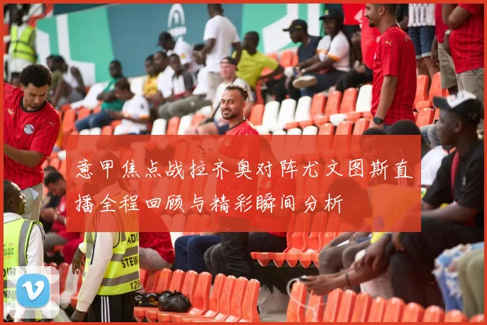 意甲焦点战拉齐奥对阵尤文图斯直播全程回顾与精彩瞬间分析