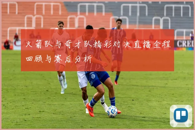 火箭队与奇才队精彩对决直播全程回顾与赛后分析
