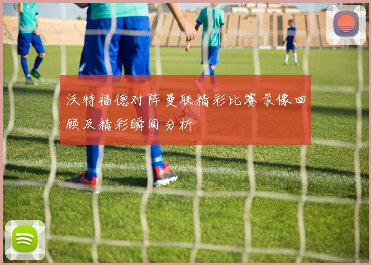 沃特福德对阵曼联精彩比赛录像回顾及精彩瞬间分析