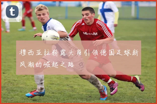 穆西亚拉崭露头角引领德国足球新风潮的崛起之路