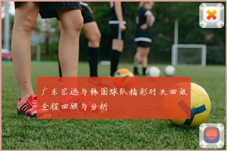 广东宏远与韩国球队精彩对决回放全程回顾与分析