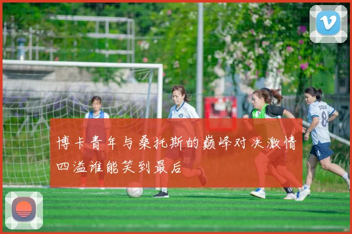 博卡青年与桑托斯的巅峰对决激情四溢谁能笑到最后