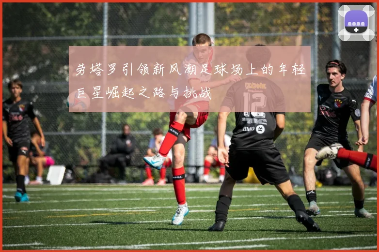 劳塔罗引领新风潮足球场上的年轻巨星崛起之路与挑战