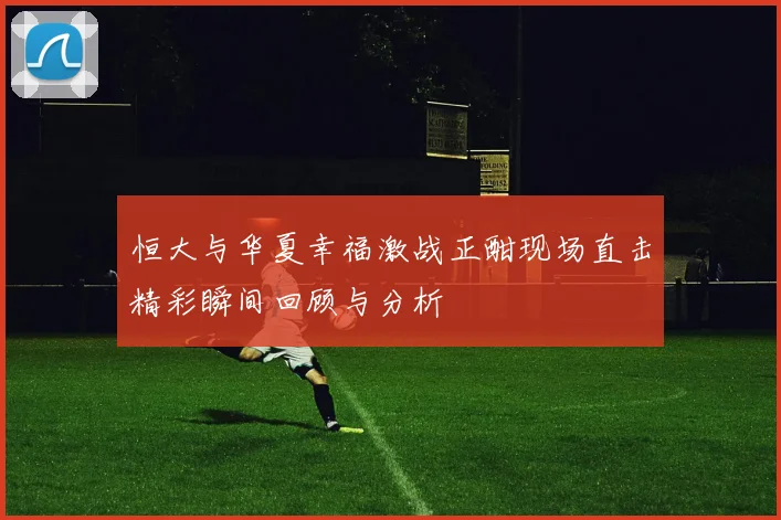 恒大与华夏幸福激战正酣现场直击精彩瞬间回顾与分析