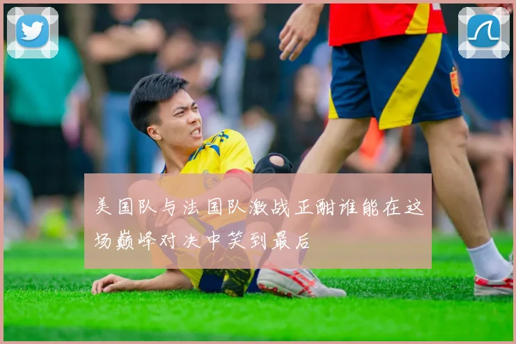 美国队与法国队激战正酣谁能在这场巅峰对决中笑到最后
