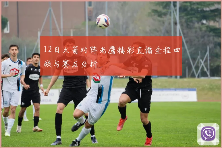 12日火箭对阵老鹰精彩直播全程回顾与赛后分析