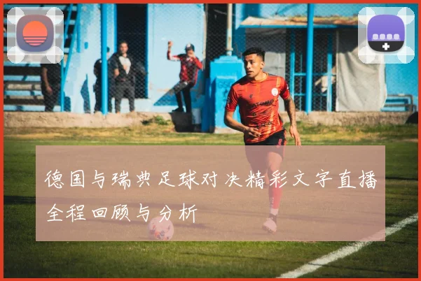 德国与瑞典足球对决精彩文字直播全程回顾与分析