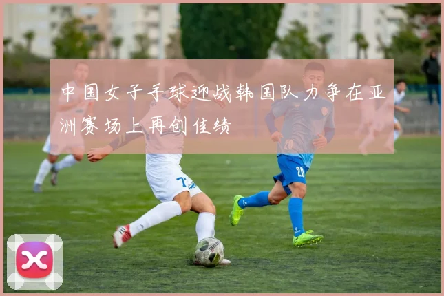 中国女子手球迎战韩国队力争在亚洲赛场上再创佳绩