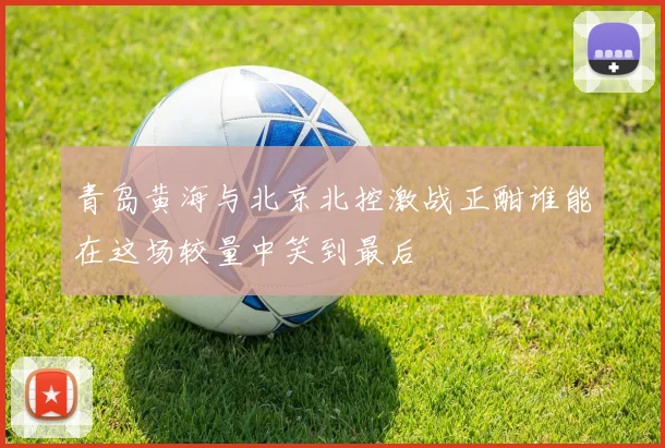 青岛黄海与北京北控激战正酣谁能在这场较量中笑到最后