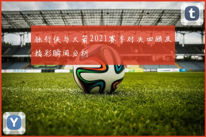 独行侠与火箭2021赛季对决回顾及精彩瞬间分析