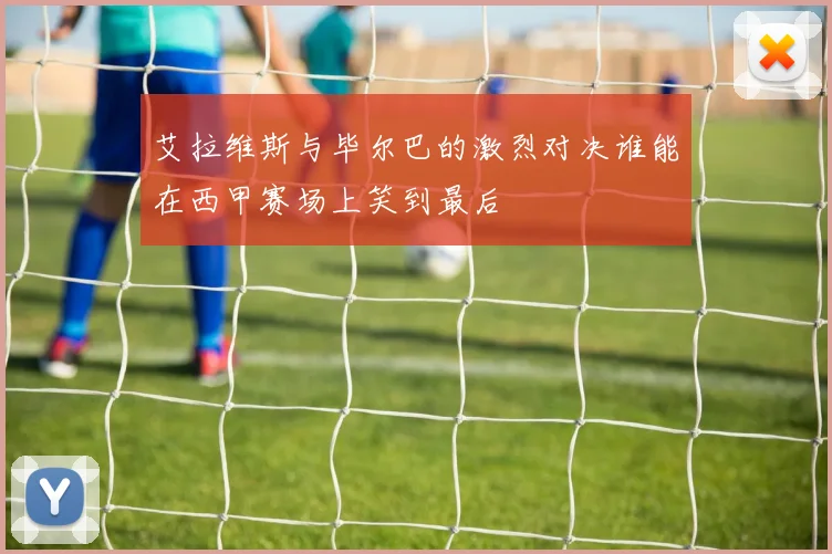 艾拉维斯与毕尔巴的激烈对决谁能在西甲赛场上笑到最后