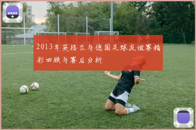 2013年英格兰与德国足球友谊赛精彩回顾与赛后分析