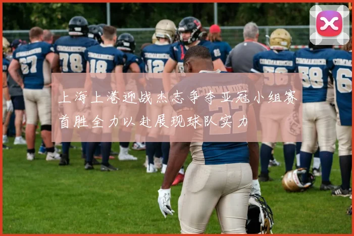 上海上港迎战杰志争夺亚冠小组赛首胜全力以赴展现球队实力