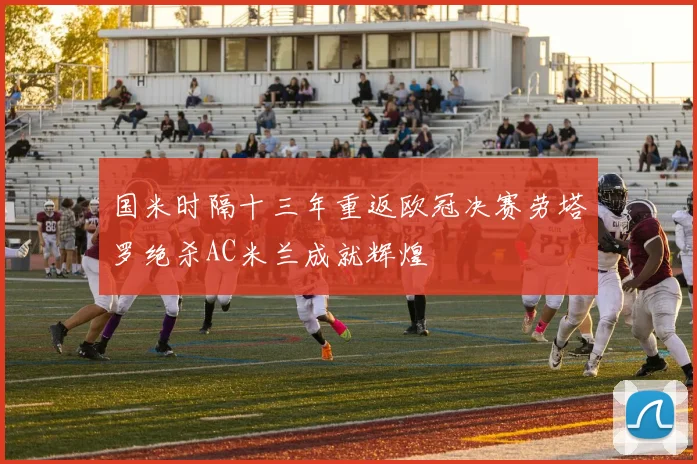 国米时隔十三年重返欧冠决赛劳塔罗绝杀AC米兰成就辉煌